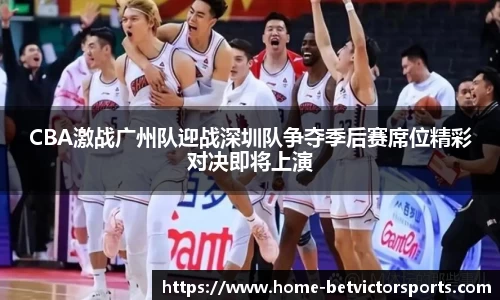 CBA激战广州队迎战深圳队争夺季后赛席位精彩对决即将上演